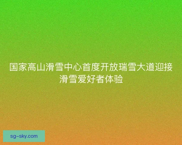 国家高山滑雪中心首度开放瑞雪大道迎接滑雪爱好者体验