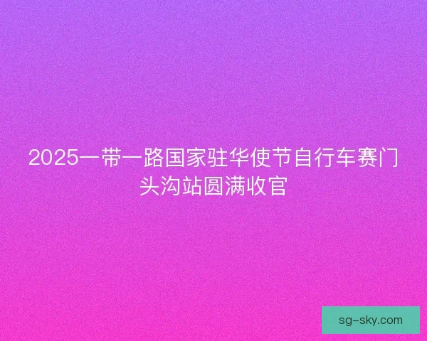 2025一带一路国家驻华使节自行车赛门头沟站圆满收官 2025一带一路国家驻华使节自行车赛门头沟站圆满收官