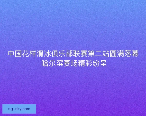 中国花样滑冰俱乐部联赛第二站圆满落幕 哈尔滨赛场精彩纷呈