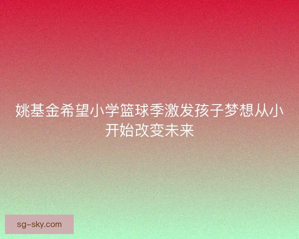 姚基金希望小学篮球季激发孩子梦想从小开始改变未来