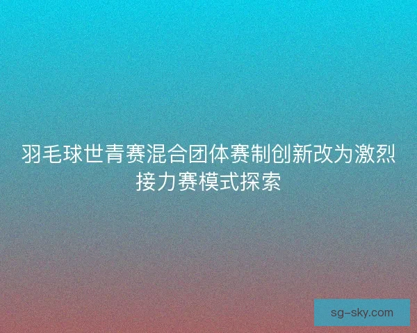 羽毛球世青赛混合团体赛制创新改为激烈接力赛模式探索 羽毛球世青赛混合团体赛制创新改为激烈接力赛模式探索