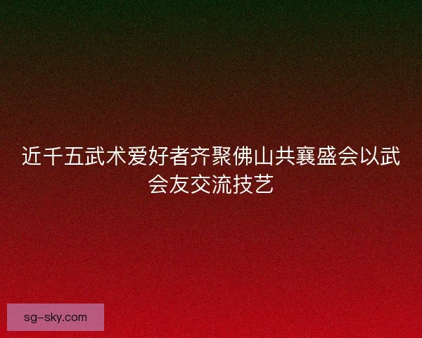 近千五武术爱好者齐聚佛山共襄盛会以武会友交流技艺 近千五武术爱好者齐聚佛山共襄盛会以武会友交流技艺