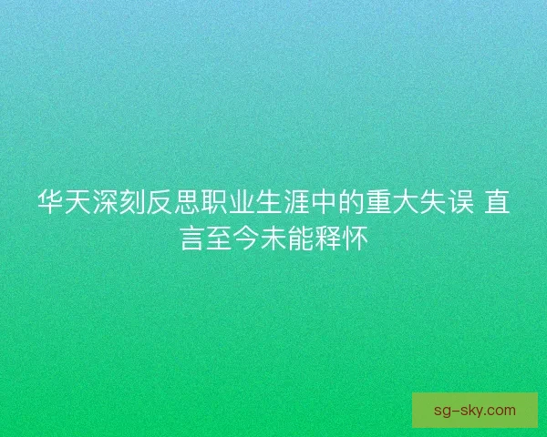 华天深刻反思职业生涯中的重大失误 直言至今未能释怀