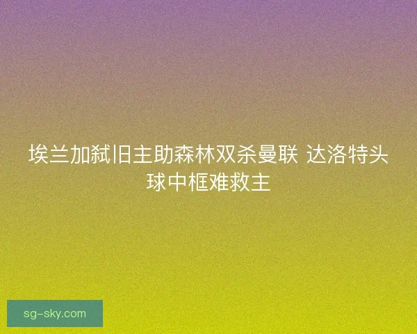 埃兰加弑旧主助森林双杀曼联 达洛特头球中框难救主