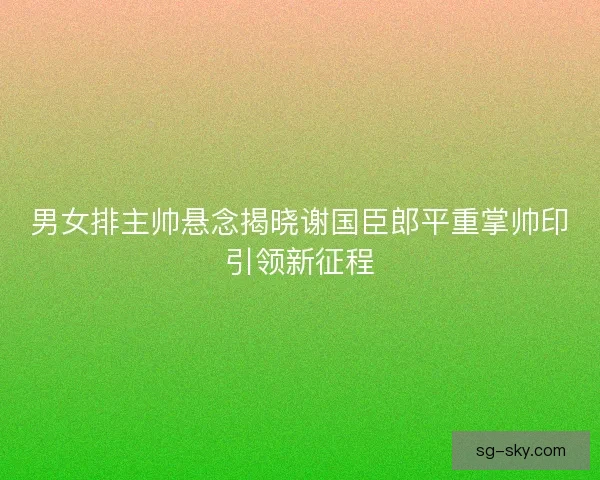 男女排主帅悬念揭晓谢国臣郎平重掌帅印引领新征程