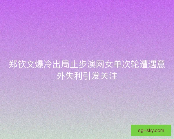 郑钦文爆冷出局止步澳网女单次轮遭遇意外失利引发关注