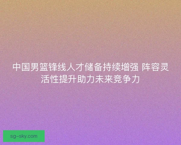 中国男篮锋线人才储备持续增强 阵容灵活性提升助力未来竞争力