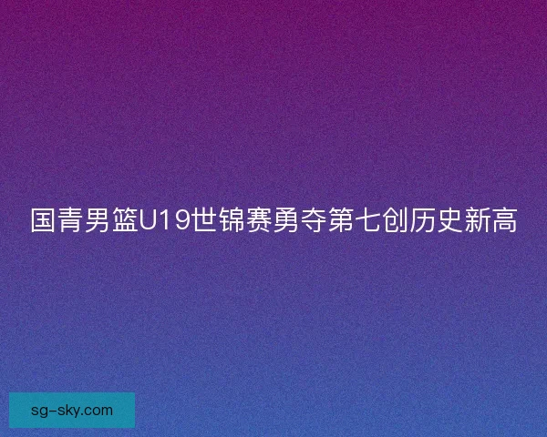 国青男篮U19世锦赛勇夺第七创历史新高