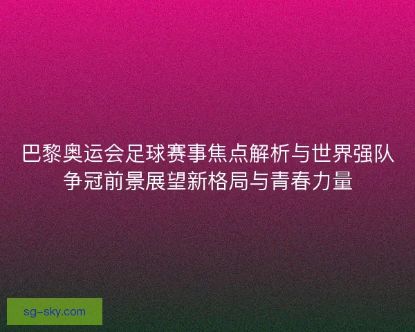 巴黎奥运会足球赛事焦点解析与世界强队争冠前景展望新格局与青春力量