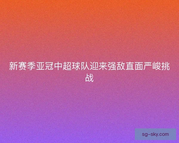 新赛季亚冠中超球队迎来强敌直面严峻挑战