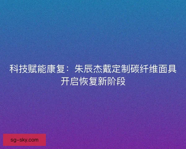 科技赋能康复：朱辰杰戴定制碳纤维面具开启恢复新阶段