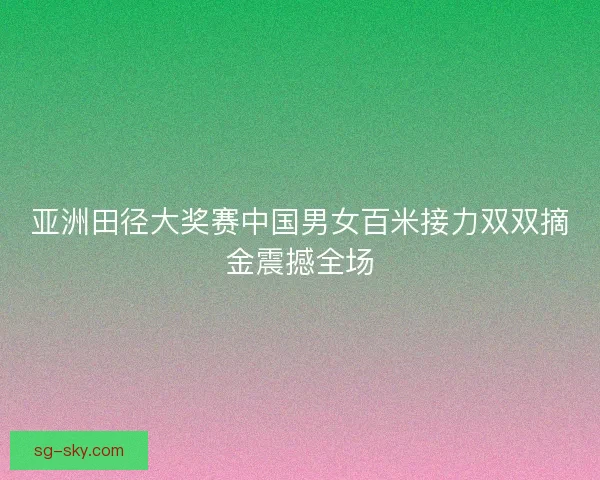 亚洲田径大奖赛中国男女百米接力双双摘金震撼全场 亚洲田径大奖赛中国男女百米接力双双摘金震撼全场