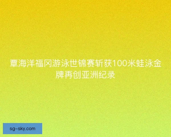 覃海洋福冈游泳世锦赛斩获100米蛙泳金牌再创亚洲纪录 覃海洋福冈游泳世锦赛斩获100米蛙泳金牌再创亚洲纪录
