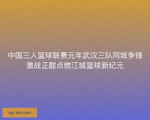 中国三人篮球联赛元年武汉三队同城争锋激战正酣点燃江城篮球新纪元 中国三人篮球联赛元年武汉三队同城争锋激战正酣点燃江城篮球新纪元