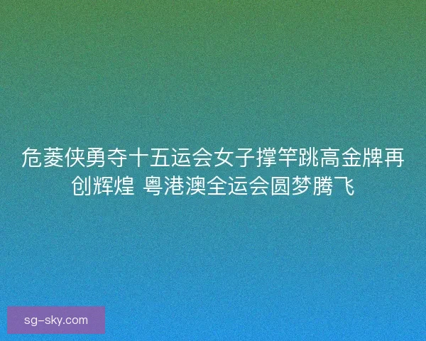 危菱侠勇夺十五运会女子撑竿跳高金牌再创辉煌 粤港澳全运会圆梦腾飞