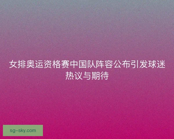 女排奥运资格赛中国队阵容公布引发球迷热议与期待