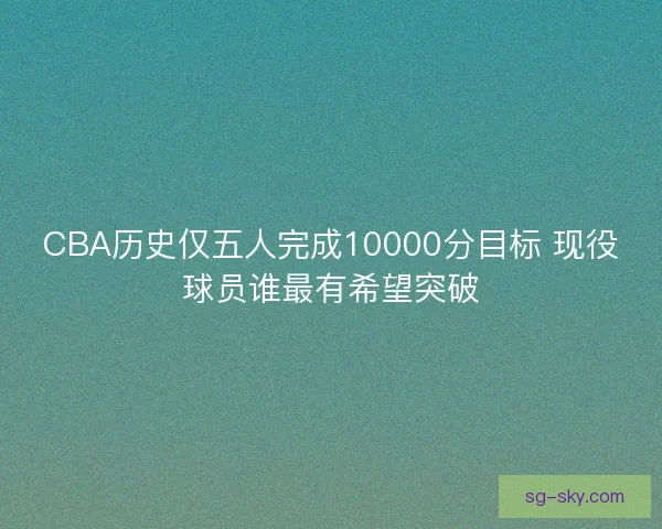 CBA历史仅五人完成10000分目标 现役球员谁最有希望突破