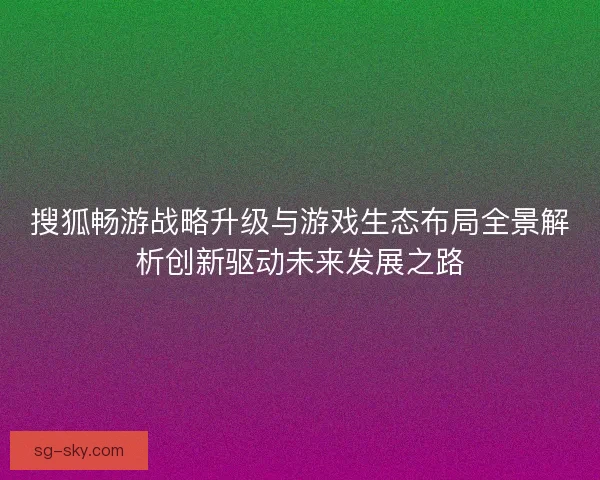 搜狐畅游战略升级与游戏生态布局全景解析创新驱动未来发展之路