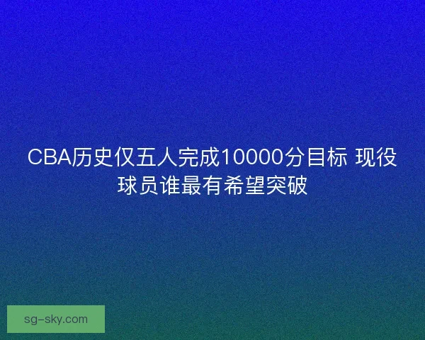 CBA历史仅五人完成10000分目标 现役球员谁最有希望突破