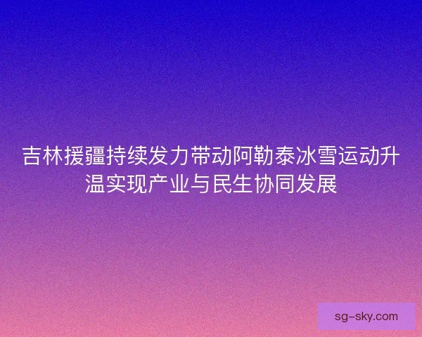 吉林援疆持续发力带动阿勒泰冰雪运动升温实现产业与民生协同发展