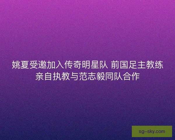 姚夏受邀加入传奇明星队 前国足主教练亲自执教与范志毅同队合作