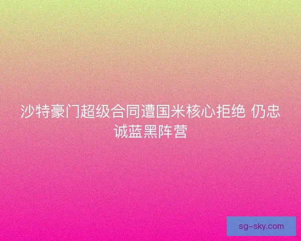 沙特豪门超级合同遭国米核心拒绝 仍忠诚蓝黑阵营