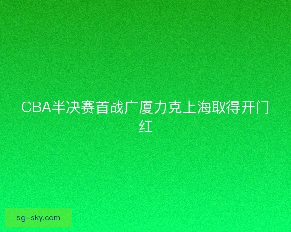 CBA半决赛首战广厦力克上海取得开门红