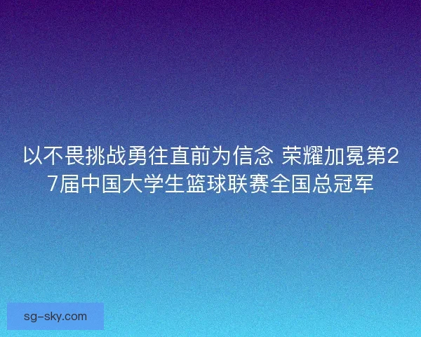 以不畏挑战勇往直前为信念 荣耀加冕第27届中国大学生篮球联赛全国总冠军 以不畏挑战勇往直前为信念 荣耀加冕第27届中国大学生篮球联赛全国总冠军