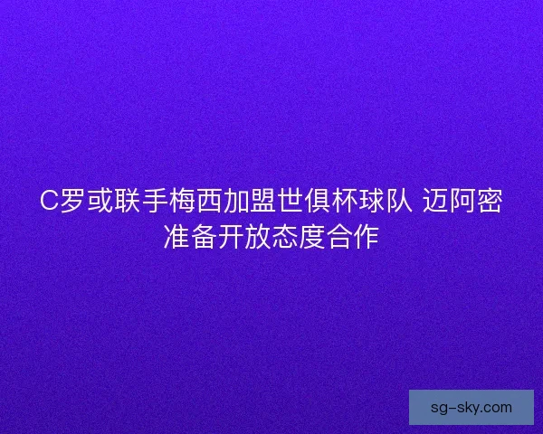 C罗或联手梅西加盟世俱杯球队 迈阿密准备开放态度合作 C罗或联手梅西加盟世俱杯球队 迈阿密准备开放态度合作
