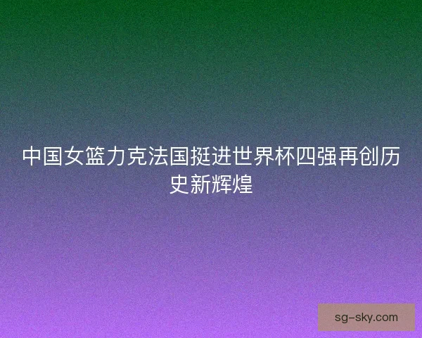 中国女篮力克法国挺进世界杯四强再创历史新辉煌