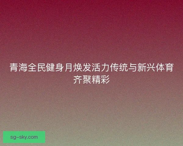 青海全民健身月焕发活力传统与新兴体育齐聚精彩 青海全民健身月焕发活力传统与新兴体育齐聚精彩