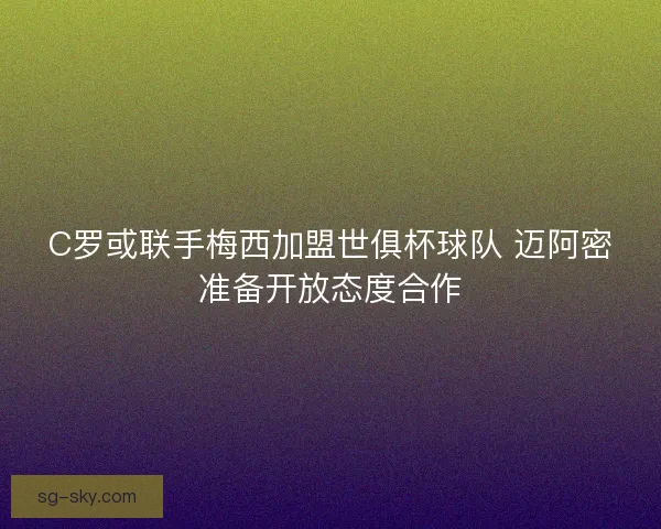C罗或联手梅西加盟世俱杯球队 迈阿密准备开放态度合作 C罗或联手梅西加盟世俱杯球队 迈阿密准备开放态度合作