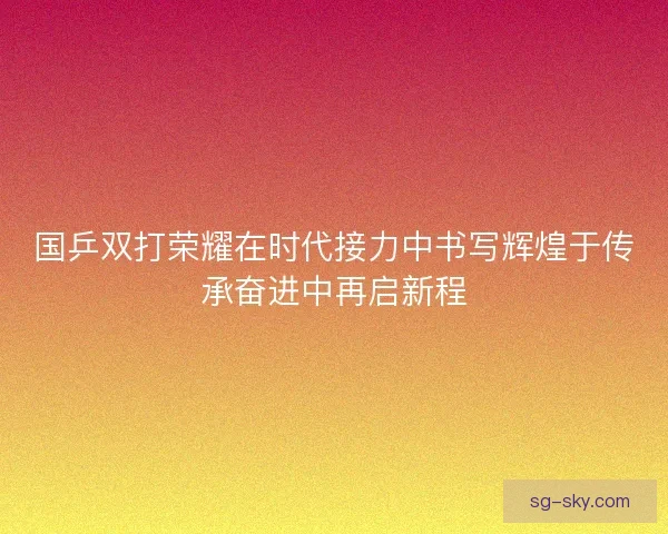 国乒双打荣耀在时代接力中书写辉煌于传承奋进中再启新程 国乒双打荣耀在时代接力中书写辉煌于传承奋进中再启新程